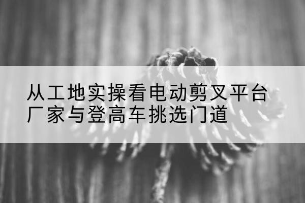 行唐电动剪叉升降平台厂家-从工地实操看电动剪叉平台厂家与登高车挑选门道