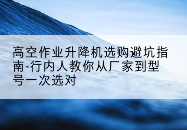 行唐升降平台厂家-高空作业升降机选购避坑指南-行内人教你从厂家到型号一次选对