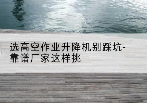 行唐剪叉式升降机厂家-选高空作业升降机别踩坑-靠谱厂家这样挑