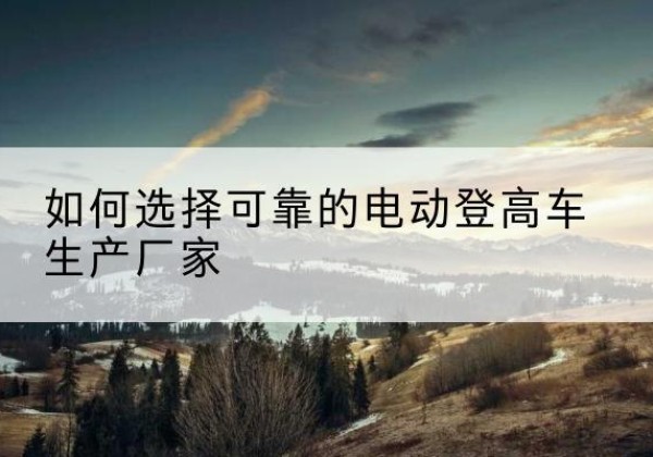 行唐电动登高车厂家-如何选择可靠的电动登高车生产厂家