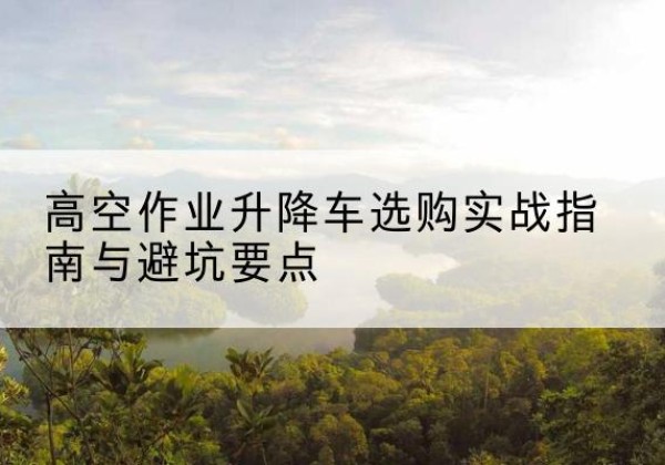 行唐升降车怎么选-高空作业升降车选购实战指南与避坑要点