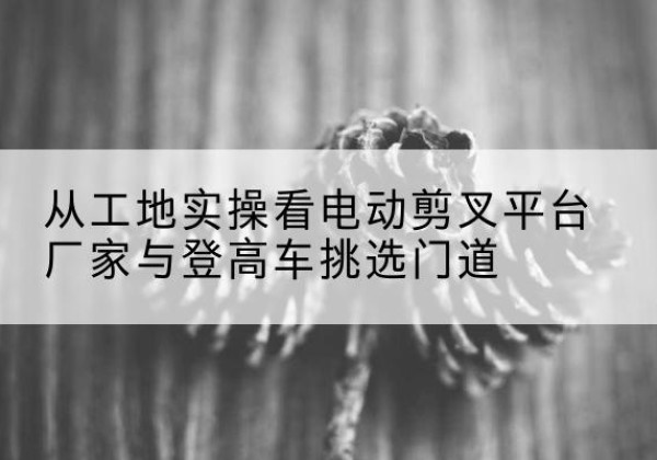 行唐电动剪叉升降平台厂家-从工地实操看电动剪叉平台厂家与登高车挑选门道
