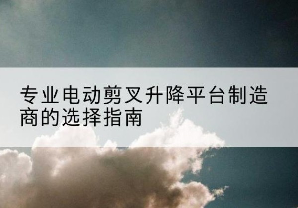 行唐电动剪叉升降平台厂家-专业电动剪叉升降平台制造商的选择指南