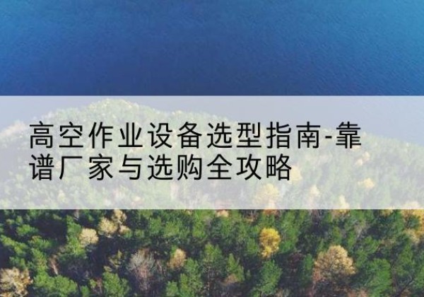 行唐升降车厂家-高空作业设备选型指南-靠谱厂家与选购全攻略