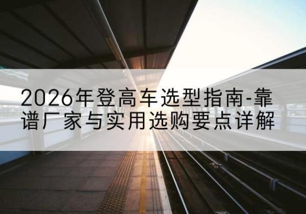 行唐登高车厂家推荐-2026年登高车选型指南-靠谱厂家与实用选购要点详解